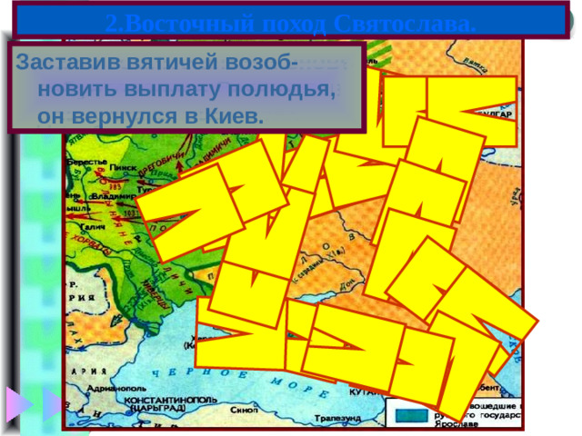 2.Восточный поход Святослава. Подчинив их он отправился на Волгу и разгромил царс-тво Волжских Булгар. Спустившись вниз по Волге Святослав обрушился на хазар и разбил их. Пройдя через Северный Кав каз русы основали Тьму-тараканское княжество Узнав о том,что вятичи вновь взбунтовались Свя-тослав двинулся на них Заставив вятичей возоб-новить выплату полюдья, он вернулся в Киев. В 964 г. Святослав пошел на вятичей.