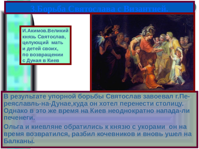 3.Борьба Святослава с Византией. И.Акимов.Великий князь Святослав, целующий мать и детей своих, по возвращении с Дуная в Киев В результате упорной борьбы Святослав завоевал г.Пе-реяславль-на-Дунае,куда он хотел перенести столицу. Однако в это же время на Киев неоднократно напада-ли печенеги. Ольга и киевляне обратились к князю с укорами он на время возвратился, разбил кочевников и вновь ушел на Балканы.