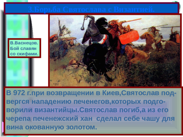 3.Борьба Святослава с Византией. В.Васнецов. Бой славян со скифами. В 972 г.при возвращении в Киев,Святослав под-вергся нападению печенегов,которых подго-ворили византийцы.Святослав погиб,а из его черепа печенежский хан сделал себе чашу для вина окованную золотом.