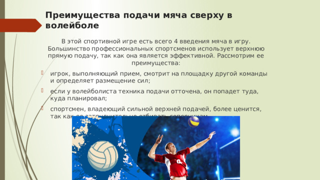 Преимущества подачи мяча сверху в волейболе   В этой спортивной игре есть всего 4 введения мяча в игру. Большинство профессиональных спортсменов использует верхнюю прямую подачу, так как она является эффективной. Рассмотрим ее преимущества: