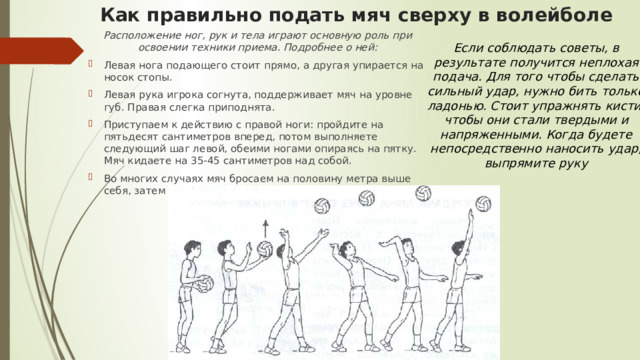 Как правильно подать мяч сверху в волейболе   Расположение ног, рук и тела играют основную роль при освоении техники приема. Подробнее о ней: Левая нога подающего стоит прямо, а другая упирается на носок стопы. Левая рука игрока согнута, поддерживает мяч на уровне губ. Правая слегка приподнята. Приступаем к действию с правой ноги: пройдите на пятьдесят сантиметров вперед, потом выполняете следующий шаг левой, обеими ногами опираясь на пятку. Мяч кидаете на 35-45 сантиметров над собой. Во многих случаях мяч бросаем на половину метра выше себя, затем бьем в самой высокой траектории его полета. Если соблюдать советы, в результате получится неплохая подача. Для того чтобы сделать сильный удар, нужно бить только ладонью. Стоит упражнять кисти, чтобы они стали твердыми и напряженными. Когда будете непосредственно наносить удар, выпрямите руку