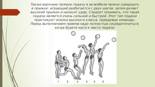 Также верхнюю прямую подачу в волейболе можно совершать в прыжке: играющий разбегается с двух шагов, затем делает высокий прыжок и наносит удар. Следует понимать, что такая подача является очень сильной и быстрой. Этот тип подачи практикуют игроки высокого класса, передовые команды. Перед выполнением приема надо полностью сосредоточиться, когда будете идти к месту подачи.