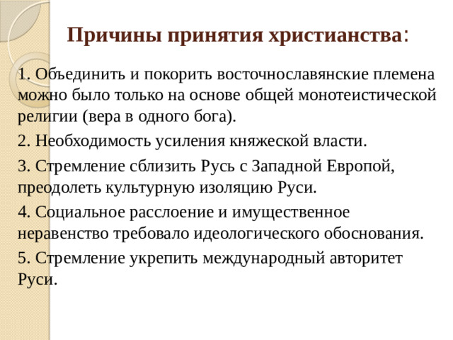 Причины принятия христианства : 1. Объединить и покорить восточнославянские племена можно было только на основе общей монотеистической религии (вера в одного бога). 2. Необходимость усиления княжеской власти. 3. Стремление сблизить Русь с Западной Европой, преодолеть культурную изоляцию Руси. 4. Социальное расслоение и имущественное неравенство требовало идеологического обоснования. 5. Стремление укрепить международный авторитет Руси.