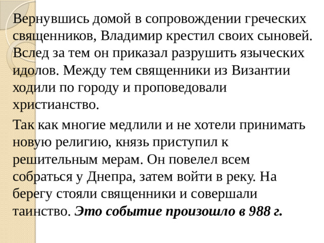 Вернувшись домой в сопровождении греческих священников, Владимир крестил своих сыновей. Вслед за тем он приказал разрушить языческих идолов. Между тем священники из Византии ходили по городу и проповедовали христианство. Так как многие медлили и не хотели принимать новую религию, князь приступил к решительным мерам. Он повелел всем собраться у Днепра, затем войти в реку. На берегу стояли священники и совершали таинство. Это событие произошло в 988 г.