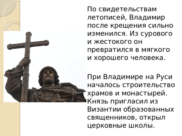 По свидетельствам летописей, Владимир после крещения сильно изменился. Из сурового и жестокого он превратился в мягкого и хорошего человека. При Владимире на Руси началось строительство храмов и монастырей. Князь пригласил из Византии образованных священников, открыл церковные школы.