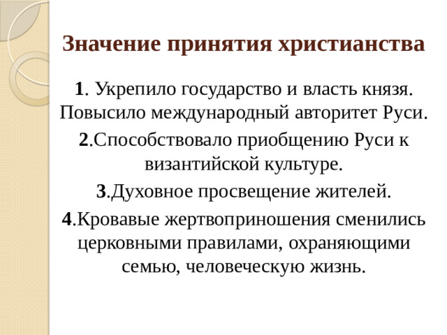 Значение принятия христианства 1 . Укрепило государство и власть князя.  Повысило международный авторитет Руси. 2 .Способствовало приобщению Руси к византийской культуре. 3 .Духовное просвещение жителей. 4 .Кровавые жертвоприношения сменились церковными правилами, охраняющими семью, человеческую жизнь.