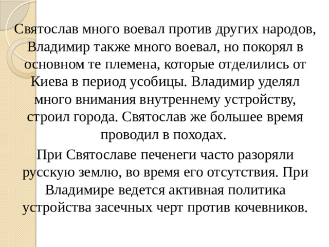 Святослав много воевал против других народов, Владимир также много воевал, но покорял в основном те племена, которые отделились от Киева в период усобицы. Владимир уделял много внимания внутреннему устройству, строил города. Святослав же большее время проводил в походах. При Святославе печенеги часто разоряли русскую землю, во время его отсутствия. При Владимире ведется активная политика устройства засечных черт против кочевников.