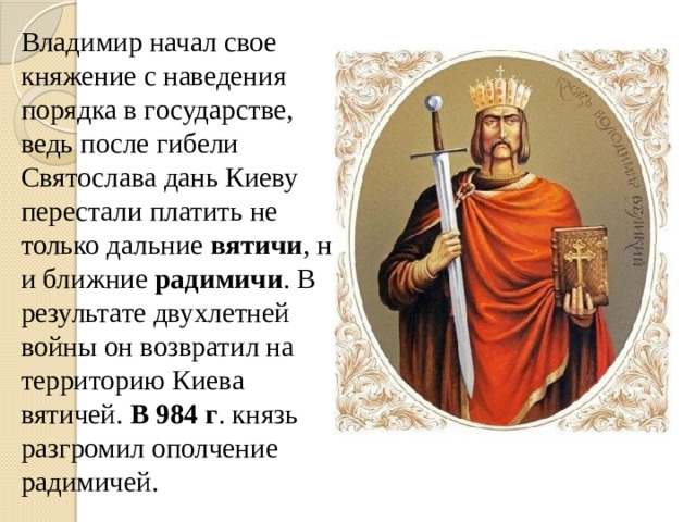 Владимир начал свое княжение с наведения порядка в государстве, ведь после гибели Святослава дань Киеву перестали платить не только дальние вятичи , но и ближние радимичи . В результате двухлетней войны он возвратил на территорию Киева вятичей. В 984 г . князь разгромил ополчение радимичей.