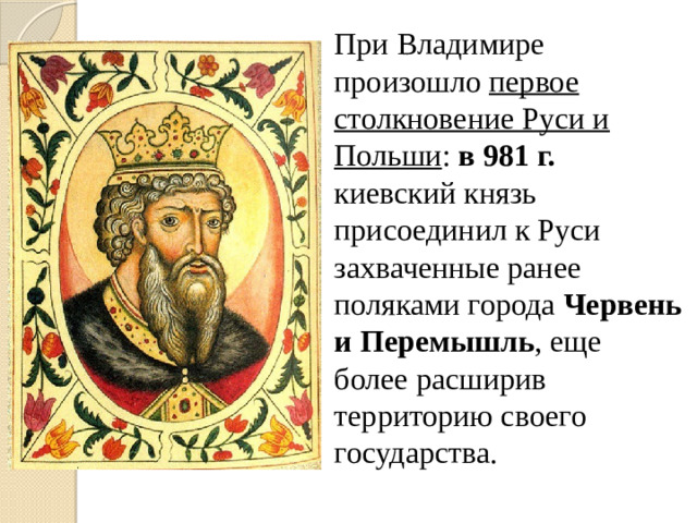 При Владимире произошло первое столкновение Руси и Польши : в 981 г. киевский князь присоединил к Руси захваченные ранее поляками города Червень и Перемышль , еще более расширив территорию своего государства.