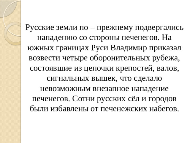 Русские земли по – прежнему подвергались нападению со стороны печенегов. На южных границах Руси Владимир приказал возвести четыре оборонительных рубежа, состоявшие из цепочки крепостей, валов, сигнальных вышек, что сделало невозможным внезапное нападение печенегов. Сотни русских сёл и городов были избавлены от печенежских набегов.