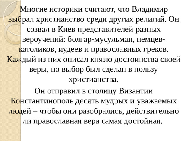 Многие историки считают, что Владимир выбрал христианство среди других религий. Он созвал в Киев представителей разных вероучений: болгар-мусульман, немцев-католиков, иудеев и православных греков. Каждый из них описал князю достоинства своей веры, но выбор был сделан в пользу христианства. Он отправил в столицу Византии Константинополь десять мудрых и уважаемых людей – чтобы они разобрались, действительно ли православная вера самая достойная.
