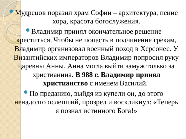 Мудрецов поразил храм Софии – архитектура, пение хора, красота богослужения. Владимир принял окончательное решение креститься. Чтобы не попасть в подчинение грекам, Владимир организовал военный поход в Херсонес. У Византийских императоров Владимир попросил руку царевны Анны. Анна могла выйти замуж только за христианина . В 988 г. Владимир принял христианство с именем Василий. По преданию, выйдя из купели он, до этого ненадолго ослепший, прозрел и воскликнул: «Теперь я познал истинного Бога!»