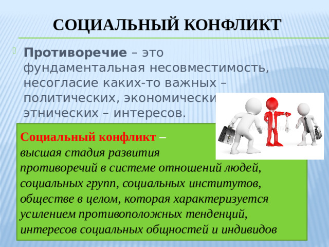 Социальный конфликт Противоречие – это фундаментальная несовместимость, несогласие каких-то важных – политических, экономических, этнических – интересов. Социальный конфликт – высшая стадия развития противоречий в системе отношений людей, социальных групп, социальных институтов, обществе в целом, которая характеризуется усилением противоположных тенденций, интересов социальных общностей и индивидов
