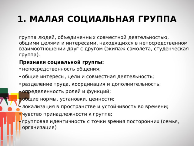 1. МАЛАЯ СОЦИАЛЬНАЯ ГРУППА группа людей, объединенных совместной деятельностью, общими целями и интересами, находящихся в непосредственном взаимоотношении друг с другом (экипаж самолета, студенческая группа). Признаки социальной группы: непосредственность общения; общие интересы, цели и совместная деятельность; разделение труда, координация и дополнительность; определенность ролей и функций; общие нормы, установки, ценности; локализация в пространстве и устойчивость во времени; чувство принадлежности к группе; групповая идентичность с точки зрения посторонних (семья, организация)