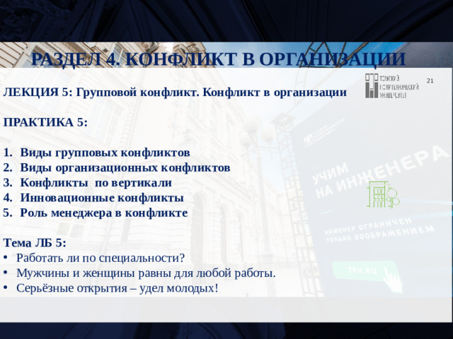 РАЗДЕЛ 4. КОНФЛИКТ В ОРГАНИЗАЦИИ  ЛЕКЦИЯ 5: Групповой конфликт. Конфликт в организации  ПРАКТИКА 5:  Виды групповых конфликтов Виды организационных конфликтов Конфликты по вертикали Инновационные конфликты Роль менеджера в конфликте  Тема ЛБ 5: Работать ли по специальности? Мужчины и женщины равны для любой работы. Серьёзные открытия – удел молодых!  