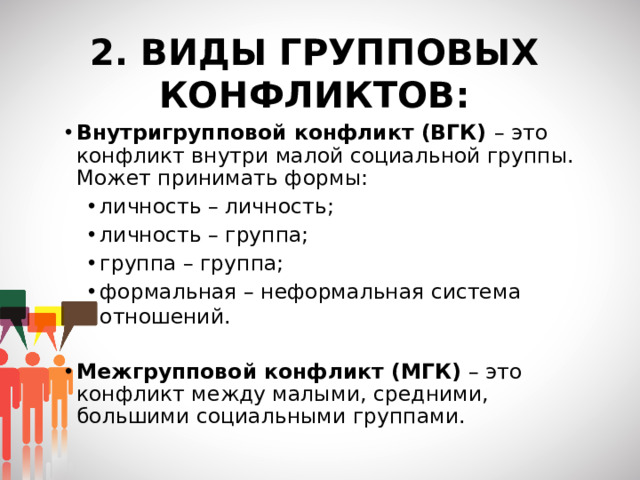 2. ВИДЫ ГРУППОВЫХ КОНФЛИКТОВ: Внутригрупповой конфликт (ВГК) – это конфликт внутри малой социальной группы. Может принимать формы: личность – личность; личность – группа; группа – группа; формальная – неформальная система отношений. личность – личность; личность – группа; группа – группа; формальная – неформальная система отношений. Межгрупповой конфликт (МГК) – это конфликт между малыми, средними, большими социальными группами.