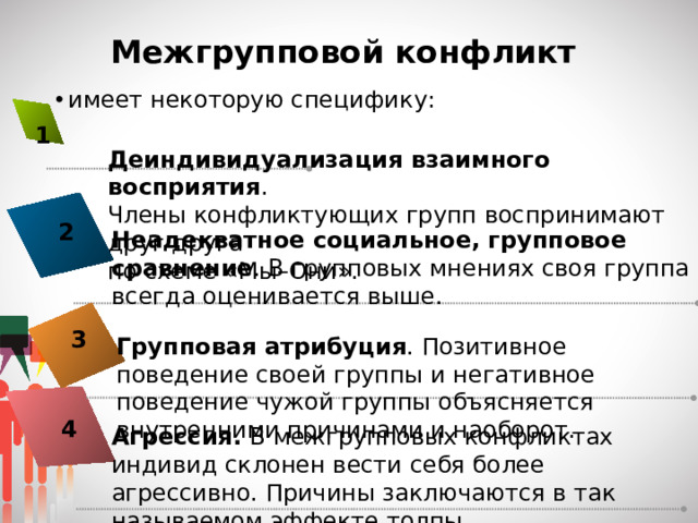 Межгрупповой конфликт имеет некоторую специфику: 1 Деиндивидуализация взаимного восприятия . Члены конфликтующих групп воспринимают друг друга по схеме «Мы–Они». 2 Неадекватное социальное, групповое сравнение . В групповых мнениях своя группа всегда оценивается выше. 3 Групповая атрибуция . Позитивное поведение своей группы и негативное поведение чужой группы объясняется внутренними причинами и наоборот. 4 Агрессия. В межгрупповых конфликтах индивид склонен вести себя более агрессивно. Причины заключаются в так называемом эффекте толпы