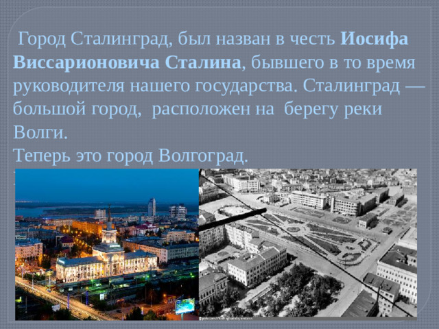 Город Сталинград, был назван в честь Иосифа Виссарионовича Сталина , бывшего в то время руководителя нашего государства. Сталинград — большой город, расположен на берегу реки Волги. Теперь это город Волгоград. Волгоград сейчас Сталинград 1940 год.