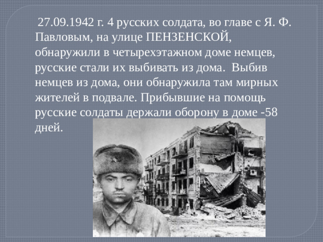 27.09.1942 г. 4 русских солдата, во главе с Я. Ф. Павловым, на улице ПЕНЗЕНСКОЙ, обнаружили в четырехэтажном доме немцев, русские стали их выбивать из дома. Выбив немцев из дома, они обнаружила там мирных жителей в подвале. Прибывшие на помощь русские солдаты держали оборону в доме -58 дней.