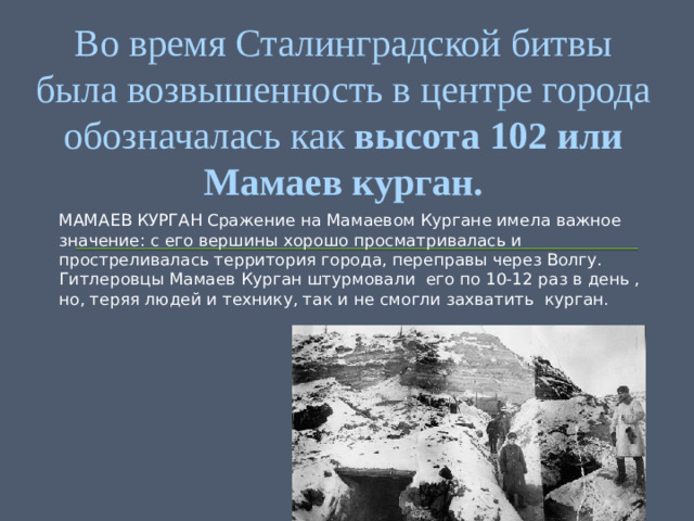 Во время Сталинградской битвы была возвышенность в центре города обозначалась как  высота 102 или Мамаев курган. МАМАЕВ КУРГАН Сражение на Мамаевом Кургане имела важное значение: с его вершины хорошо просматривалась и простреливалась территория города, переправы через Волгу. Гитлеровцы Мамаев Курган штурмовали его по 10-12 раз в день , но, теряя людей и технику, так и не смогли захватить курган.
