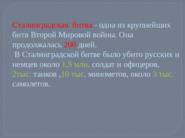 Сталинградская битва - одна из крупнейших битв Второй Мировой войны. Она продолжалась 200 дней.  В Сталинградской битве было убито русских и немцев около 1,5 млн . солдат и офицеров, 2тыс. танков , 10 тыс . минометов, около 3 тыс. самолетов.