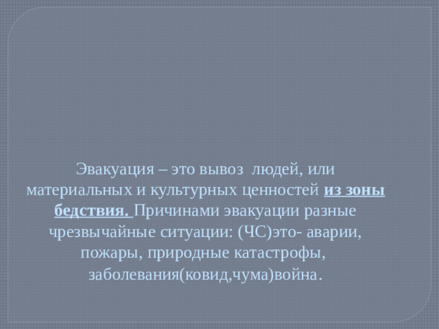 Эвакуация – это вывоз людей, или материальных и культурных ценностей из зоны бедствия. Причинами эвакуации разные чрезвычайные ситуации: (ЧС)это- аварии, пожары, природные катастрофы, заболевания(ковид,чума)война .