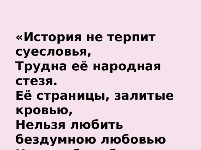 «История не терпит суесловья,  Трудна её народная стезя.  Её страницы, залитые кровью,  Нельзя любить бездумною любовью  И не любить без памяти нельзя».