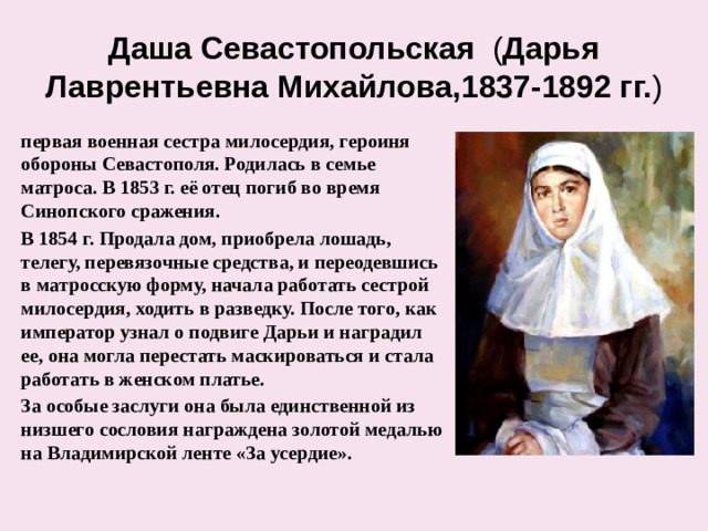 Даша Севастопольская ( Дарья Лаврентьевна Михайлова,1837-1892 гг. ) первая военная сестра милосердия, героиня обороны Севастополя. Родилась в семье матроса. В 1853 г. её отец погиб во время Синопского сражения. В 1854 г. Продала дом, приобрела лошадь, телегу, перевязочные средства, и переодевшись в матросскую форму, начала работать сестрой милосердия, ходить в разведку. После того, как император узнал о подвиге Дарьи и наградил ее, она могла перестать маскироваться и стала работать в женском платье. За особые заслуги она была единственной из низшего сословия награждена золотой медалью на Владимирской ленте «За усердие».