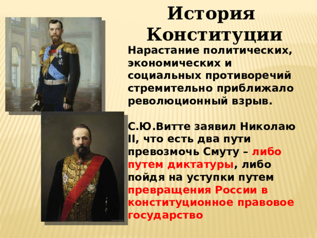 История  Конституции Нарастание политических, экономических и социальных противоречий стремительно приближало революционный взрыв.  С.Ю.Витте заявил Николаю II, что есть два пути превозмочь Смуту – либо путем диктатуры , либо пойдя на уступки путем превращения России в конституционное правовое государство
