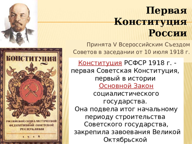 Первая Конституция России Принята V Всероссийским Съездом Советов в заседании от 10 июля 1918 г.    Конституция  РСФСР 1918 г. - первая Советская Конституция, первый в истории Основной Закон социалистического государства. Она подвела итог начальному периоду строительства Советского государства,  закрепила завоевания Великой Октябрьской социалистической революции.