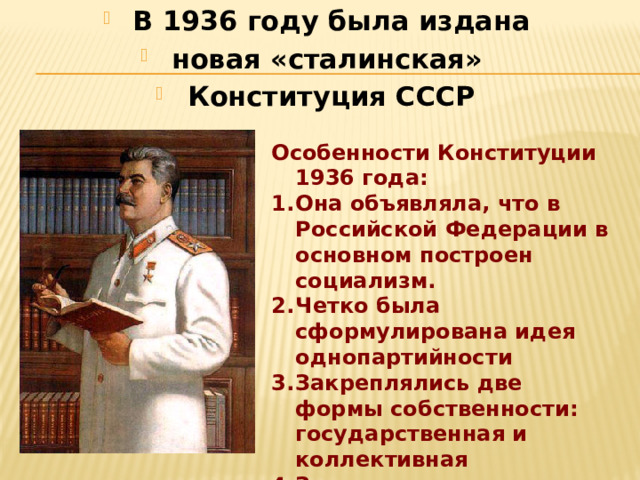 В 1936 году была издана новая «сталинская» Конституция СССР   Особенности Конституции 1936 года: Она объявляла, что в Российской Федерации в основном построен социализм. Четко была сформулирована идея однопартийности Закреплялись две формы собственности: государственная и коллективная Записаны личные права граждан