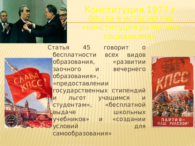 Конституция 1977 г. Вошла в историю как «конституция развитого социализма». Статья 45 говорит о бесплатности всех видов образования, «развитии заочного и вечернего образования», «предоставлении государственных стипендий и льгот учащимся и студентам», «бесплатной выдаче школьных учебников» и «создании условий для самообразования»