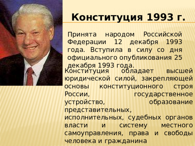 Конституция 1993 г. Принята народом Российской Федерации 12 декабря 1993 года. Вступила в силу со дня официального опубликования 25 декабря 1993 года. Конституция обладает высшей юридической силой, закрепляющей основы конституционного строя России, государственное устройство, образование представительных, исполнительных, судебных органов власти и систему местного самоуправления, права и свободы человека и гражданина