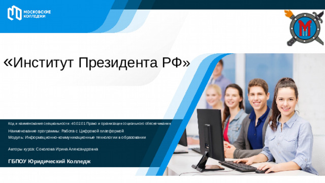 « Институт Президента РФ» Код и наименование специальности: 40.02.01 Право и организация социального обеспечивания Наименование программы: Работа с Цифровой платформой Модуль: Информационно-коммуникационные технологии в образовании Авторы курса: Соколова Ирина Александровна ГБПОУ Юридический Колледж