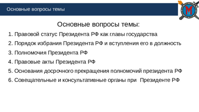 Основные вопросы темы Основные вопросы темы: 1. Правовой статус Президента РФ как главы государства 2. Порядок избрания Президента РФ и вступления его в должность 3. Полномочия Президента РФ 4. Правовые акты Президента РФ 5. Основания досрочного прекращения полномочий президента РФ 6. Совещательные и консультативные органы при Президенте РФ