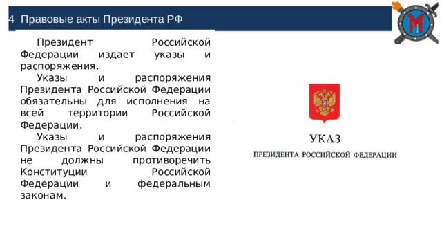 4 Правовые акты Президента РФ Президент Российской Федерации издает указы и распоряжения. Указы и распоряжения Президента Российской Федерации обязательны для исполнения на всей территории Российской Федерации. Указы и распоряжения Президента Российской Федерации не должны противоречить Конституции Российской Федерации и федеральным законам.