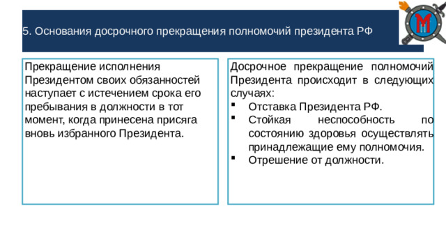 5. Основания досрочного прекращения полномочий президента РФ Прекращение исполнения Президентом своих обязанностей наступает с истечением срока его пребывания в должности в тот момент, когда принесена присяга вновь избранного Президента. Досрочное прекращение полномочий Президента происходит в следующих случаях: