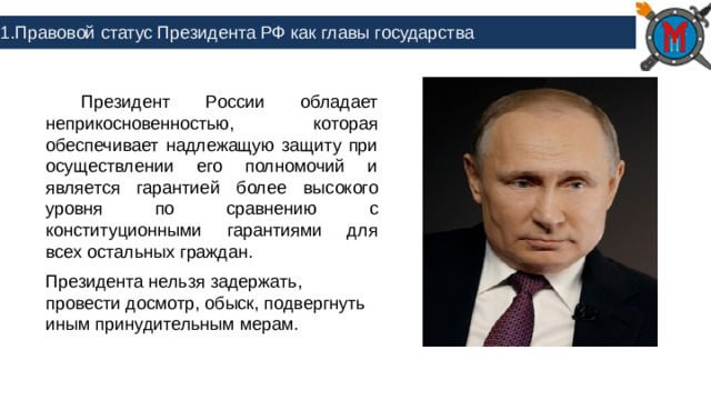 1.Правовой статус Президента РФ как главы государства  Президент России обладает неприкосновенностью, которая обеспечивает надлежащую защиту при осуществлении его полномочий и является гарантией более высокого уровня по сравнению с конституционными гарантиями для всех остальных граждан. Президента нельзя задержать, провести досмотр, обыск, подвергнуть иным принудительным мерам.