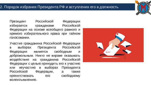 2. Порядок избрания Президента РФ и вступления его в должность Президент Российской Федерации избирается гражданами Российской Федерации на основе всеобщего равного и прямого избирательного права при тайном голосовании. Участие гражданина Российской Федерации в выборах Президента Российской Федерации является свободным и добровольным. Никто не вправе оказывать воздействие на гражданина Российской Федерации с целью принудить его к участию или неучастию в выборах Президента Российской Федерации, а также препятствовать его свободному волеизъявлению.
