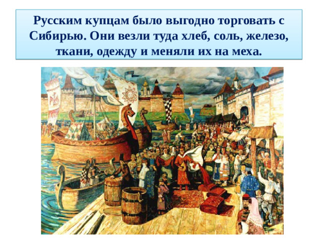 Русским купцам было выгодно торговать с Сибирью. Они везли туда хлеб, соль, железо, ткани, одежду и меняли их на меха.