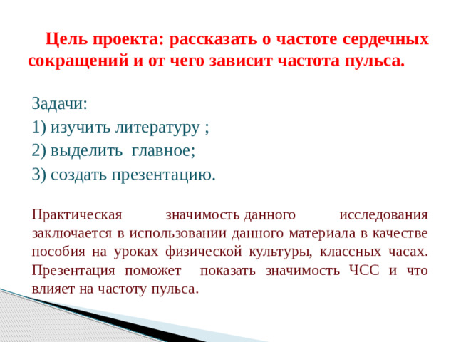 Цель проекта: рассказать о частоте сердечных сокращений и от чего зависит частота пульса. Задачи: 1) изучить литературу ; 2) выделить главное; 3) создать презентацию. Практическая значимость данного исследования заключается в использовании данного материала в качестве пособия на уроках физической культуры, классных часах. Презентация поможет показать значимость ЧСС и что влияет на частоту пульса.