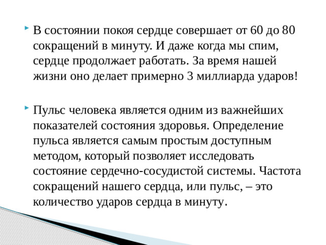 В состоянии покоя сердце совершает от 60 до 80 сокращений в минуту. И даже когда мы спим, сердце продолжает работать. За время нашей жизни оно делает примерно 3 миллиарда ударов! Пульс человека является одним из важнейших показателей состояния здоровья. Определение пульса является самым простым доступным методом, который позволяет исследовать состояние сердечно-сосудистой системы. Частота сокращений нашего сердца, или пульс, – это количество ударов сердца в минуту . 