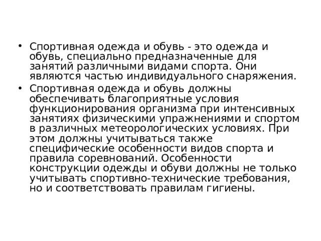 Спортивная одежда и обувь - это одежда и обувь, специально предназначенные для занятий различными видами спорта. Они являются частью индивидуального снаряжения. Спортивная одежда и обувь должны обеспечивать благоприятные условия функционирования организма при интенсивных занятиях физическими упражнениями и спортом в различных метеорологических условиях. При этом должны учитываться также специфические особенности видов спорта и правила соревнований. Особенности конструкции одежды и обуви должны не только учитывать спортивно-технические требования, но и соответствовать правилам гигиены.