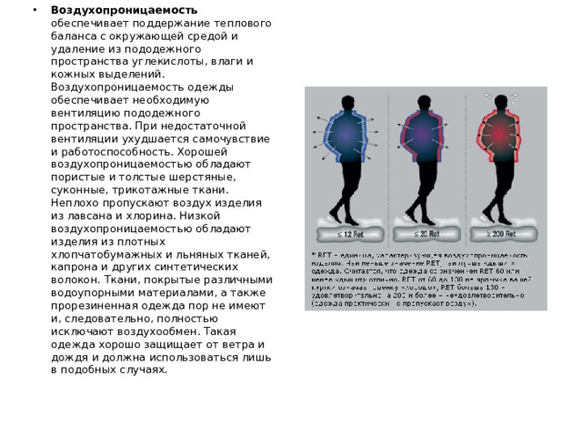 Воздухопроницаемость обеспечивает поддержание теплового баланса с окружающей средой и удаление из пододежного пространства углекислоты, влаги и кожных выделений. Воздухопроницаемость одежды обеспечивает необходимую вентиляцию пододежного пространства. При недостаточной вентиляции ухудшается самочувствие и работоспособность. Хорошей воздухопроницаемостью обладают пористые и толстые шерстяные, суконные, трикотажные ткани. Неплохо пропускают воздух изделия из лавсана и хлорина. Низкой воздухопроницаемостью обладают изделия из плотных хлопчатобумажных и льняных тканей, капрона и других синтетических волокон. Ткани, покрытые различными водоупорными материалами, а также прорезиненная одежда пор не имеют и, следовательно, полностью исключают воздухообмен. Такая одежда хорошо защищает от ветра и дождя и должна использоваться лишь в подобных случаях.
