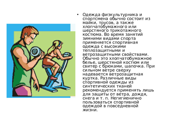 Одежда физкультурника и спортсмена обычно состоит из майки, трусов, а также хлопчатобумажного или шерстяного трикотажного костюма. Во время занятий зимними видами спорта применяется спортивная одежда с высокими теплозащитными и ветрозащитными свойствами. Обычно это хлопчатобумажное белье, шерстяной костюм или свитер с брюками, шапочка. При сильном ветре сверху надевается ветрозащитная куртка. Различные виды спортивной одежды из синтетических тканей рекомендуется применять лишь для защиты от ветра, дождя, снега и т. п. Негигиенично пользоваться спортивной одеждой в повседневной жизни.