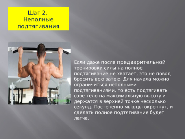 Шаг 2.  Неполные подтягивания Если даже после предварительной тренировки силы на полное подтягивание не хватает, это не повод бросить всю затею. Для начала можно ограничиться неполными подтягиваниями, то есть подтягивать сове тело на максимальную высоту и держатся в верхней точке несколько секунд. Постепенно мышцы окрепнут, и сделать полное подтягивание будет легче.