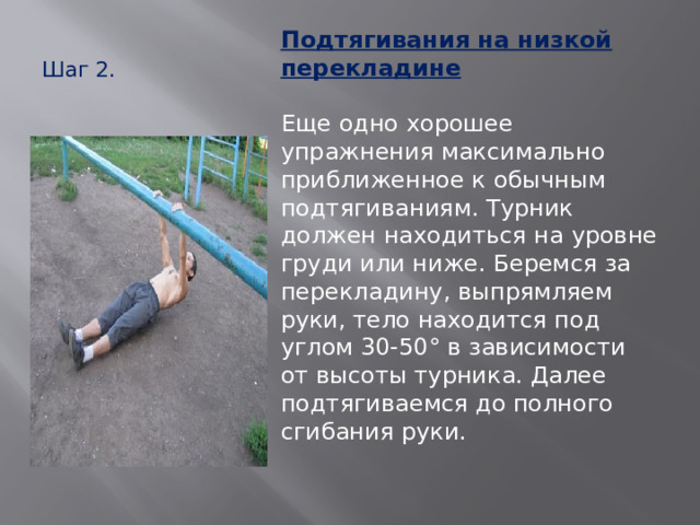 Шаг 2.   Подтягивания на низкой перекладине   Еще одно хорошее упражнения максимально приближенное к обычным подтягиваниям. Турник должен находиться на уровне груди или ниже. Беремся за перекладину, выпрямляем руки, тело находится под углом 30-50° в зависимости от высоты турника. Далее подтягиваемся до полного сгибания руки.