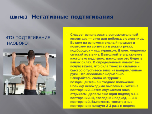 Шаг№3 Негативные подтягивания    Следует использовать вспомогательный инвентарь — стул или небольшую лестницу. Встаем на вспомогательный предмет и повисаем на согнутых в локтях руках, подбородок – над турником. Далее, медленно опускайтесь вниз. Выполняйте упражнение настолько медленно, насколько это будет в ваших силах. В определенный момент вы почувствуете, что сила тяжести сильнее и быстро опуститесь вниз на выпрямленные руки. Это абсолютно нормально. Забирайтесь снова на турник и возвращайтесь в исходное положение. Новичку необходимо выполнить хотя 5-7 повторений. Затем спускаемся вниз, отдыхаем. Делаем еще один подход в 4-6 повторений. И, последний подход, — 3-5 повторений. Выполнять «негативные повторения» следует 2-3 раза в неделю Это подтягивание  наоборот .
