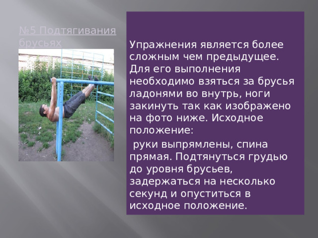 № 5 Подтягивания брусьях   Упражнения является более сложным чем предыдущее. Для его выполнения необходимо взяться за брусья ладонями во внутрь, ноги закинуть так как изображено на фото ниже. Исходное положение:  руки выпрямлены, спина прямая. Подтянуться грудью до уровня брусьев, задержаться на несколько секунд и опуститься в исходное положение.