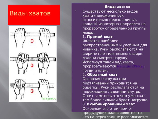 Виды хватов Существуют несколько видов хвата (положения рук относительно перекладины), каждый из которых направлен на проработку определенной группы мышц:  1.  Прямой хват  Является наиболее распространенным и удобным для новичка. Руки располагаются на ширине плеч или немного шире, ладони смотрят наружу. Используя такой вид хвата, прорабатываются  мышцы спины , груди и плеч.  2.  Обратный хват  Основная нагрузка при подтягивании приходится на бицепсы. Руки располагаются на перекладине ладонями внутрь. Стоит заметить что чем уже хват тем более сильной будет нагрузка.  3.  Комбинированный хват  Основным его отличием от предыдущих видов является то, что на перекладине располагается один кулак за другим, а лицо смотрит вдоль перекладины. Нагрузка при подтягивании направлена на плечевые Виды хватов